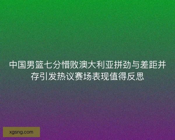中国男篮七分惜败澳大利亚拼劲与差距并存引发热议赛场表现值得反思