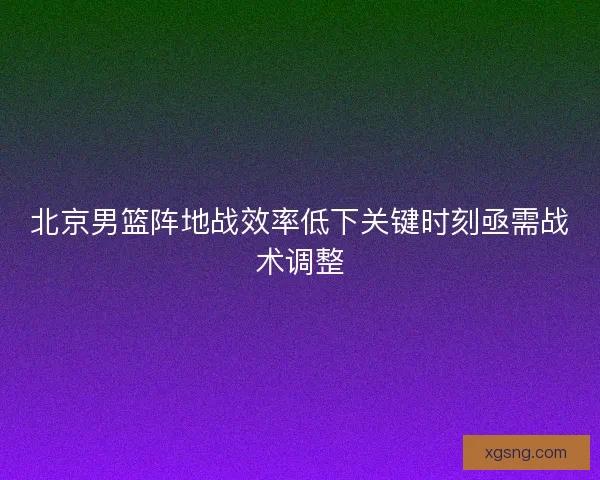 北京男篮阵地战效率低下关键时刻亟需战术调整