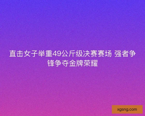 直击女子举重49公斤级决赛赛场 强者争锋争夺金牌荣耀