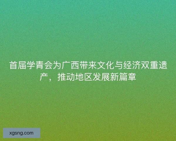 首届学青会为广西带来文化与经济双重遗产，推动地区发展新篇章
