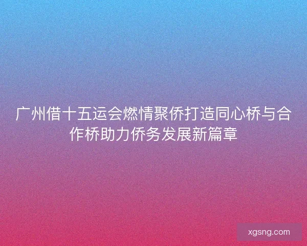 广州借十五运会燃情聚侨打造同心桥与合作桥助力侨务发展新篇章
